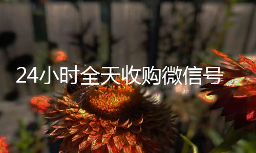 24小时全天收购微收购微信号信号（24小时高价回收vx秒结）